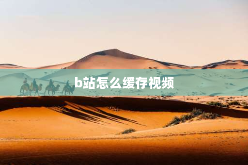 b站怎么缓存视频 b站up主视频怎么缓存？