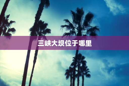 三峡大坝位于哪里 世界第一大水电程三峡大坝位于我国哪个省？