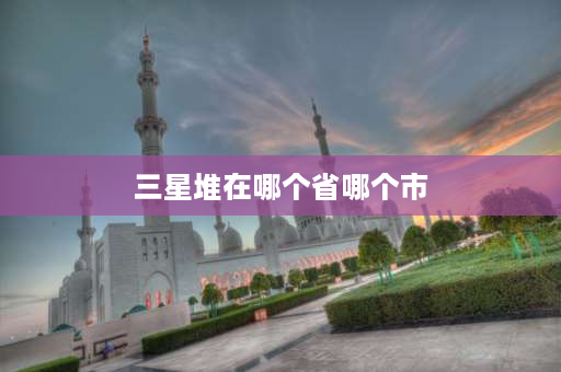 三星堆在哪个省哪个市 福州三星堆遗址在什么地方？