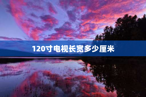 120寸电视长宽多少厘米 120厘米是多少英寸电视？