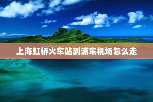 上海虹桥火车站到浦东机场怎么走 上海浦东机场到虹桥高铁站攻略？