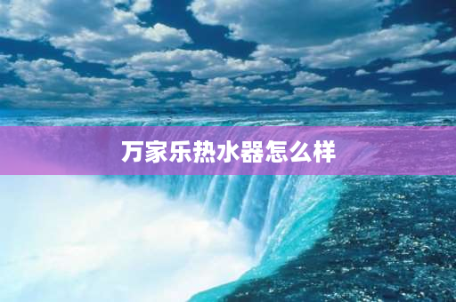 万家乐热水器怎么样 万家乐燃气热水器的卖点和优势？