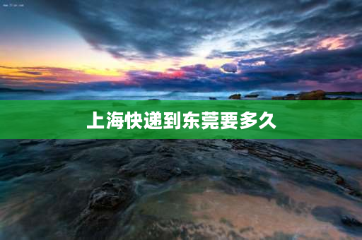 上海快递到东莞要多久 东莞发快递发特快到上海要多久？