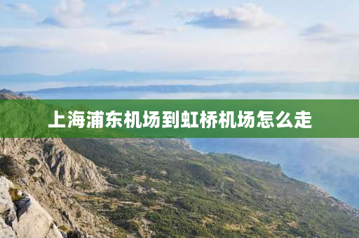 上海浦东机场到虹桥机场怎么走 上海浦东机场到虹桥高铁站攻略？