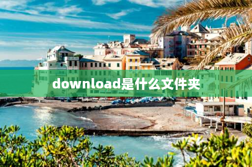 download是什么文件夹 download是什么文件可以删吗？