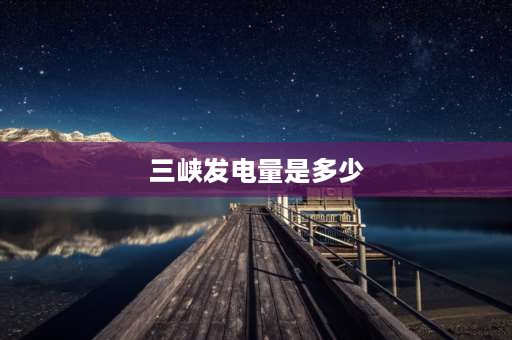 三峡发电量是多少 三峡电站一分钟发电量多少千瓦？