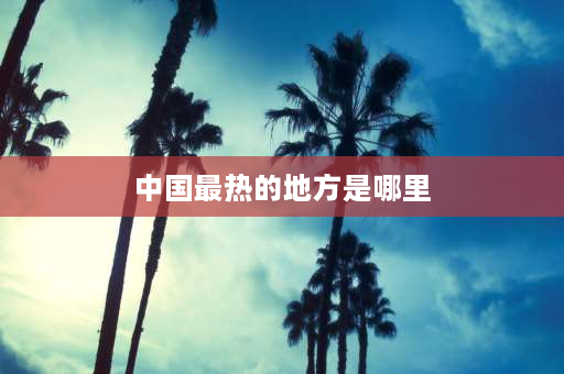 中国最热的地方是哪里 中国最热的十大省？