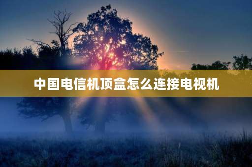 中国电信机顶盒怎么连接电视机 电信宽带接电视机顶盒怎么设置？