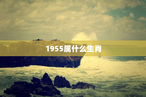 1955属什么生肖 1955出生2021年多大？