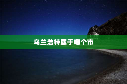 乌兰浩特属于哪个市 乌兰浩特是哪个省的城市？