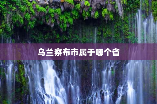 乌兰察布市属于哪个省 乌兰察布市属于河北省吗？