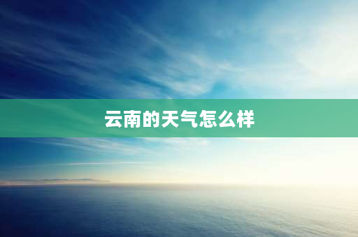 云南的天气怎么样 云南各市气温排行？