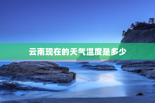 云南现在的天气温度是多少 云南一年四季的温度怎么样？