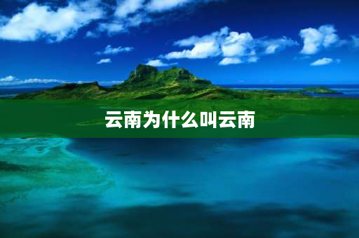 云南为什么叫云南 云南在古代在古代叫什么，云南这一名称又是从何时出现？