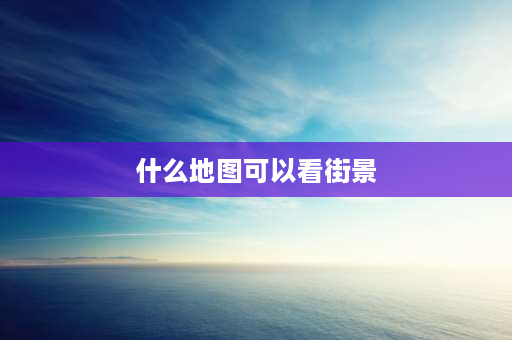 什么地图可以看街景 什么地图能看到农村实景还很清晰？