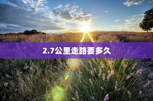 2.7公里走路要多久 两三公里的路程要多少分钟？