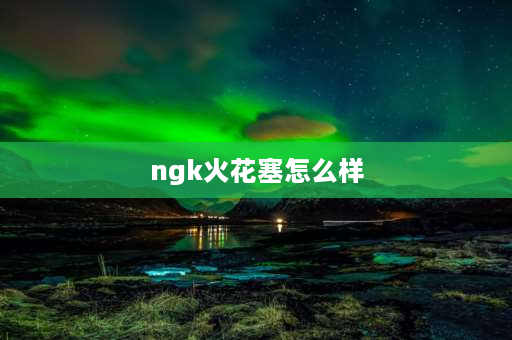 ngk火花塞怎么样 ngk96621火花塞怎么样？