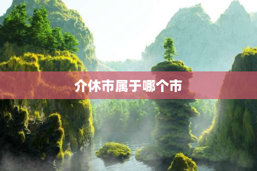 介休市属于哪个市 山西介休市是哪个市管的？