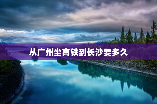 从广州坐高铁到长沙要多久 广州至湖南长沙车票多少钱，高铁多少钱，时间分别为多长，最便宜的路线怎么走？