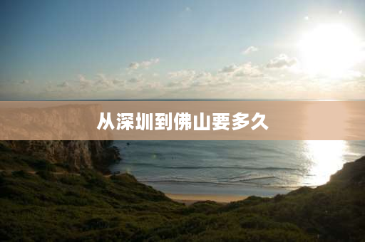 从深圳到佛山要多久 深圳龙岗到佛山要坐几个小时的车？