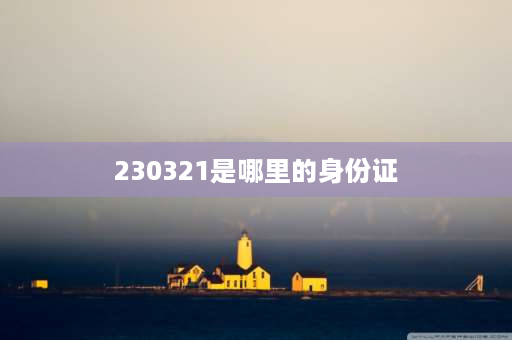 230321是哪里的身份证 230328开头是哪地方身份证？