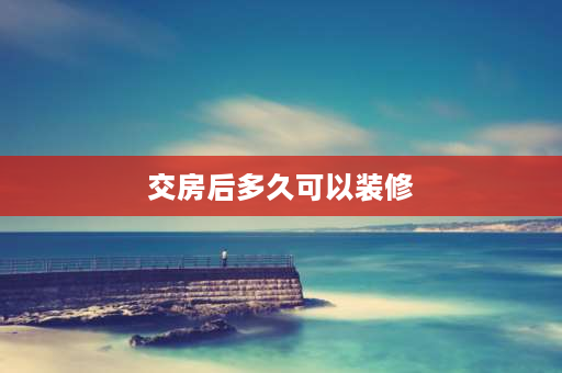 交房后多久可以装修 交完首付多久能做装修贷？