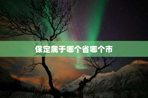 保定属于哪个省哪个市 保定市属于河北哪个部分？