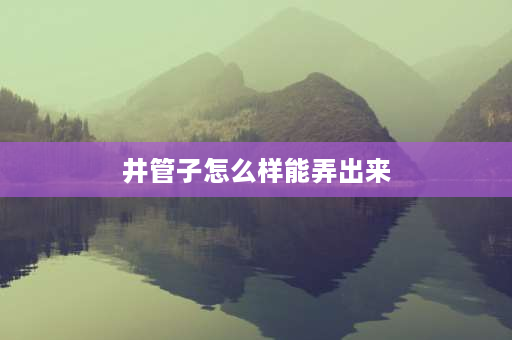 井管子怎么样能弄出来 农村水井水管抽不出来？