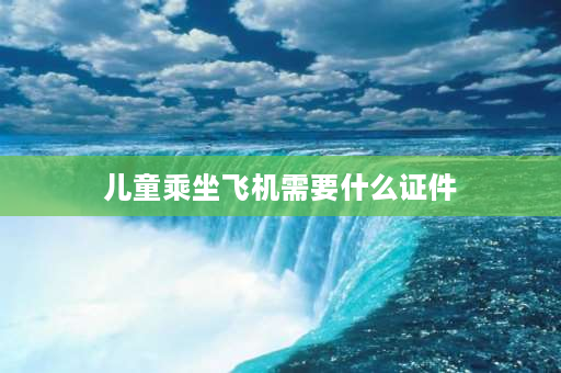 儿童乘坐飞机需要什么证件 带儿童坐飞机要带什么证件？