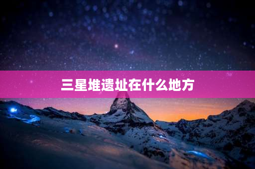 三星堆遗址在什么地方 三星堆发源地是哪里？