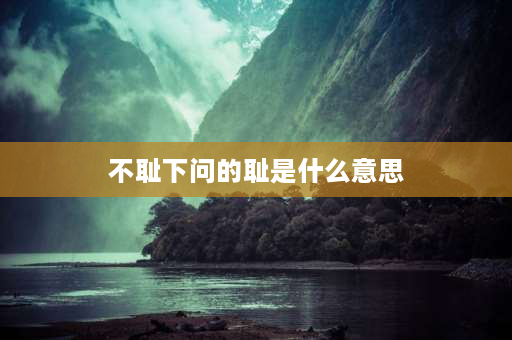 不耻下问的耻是什么意思 不耻下问中的耻的今义是什么？