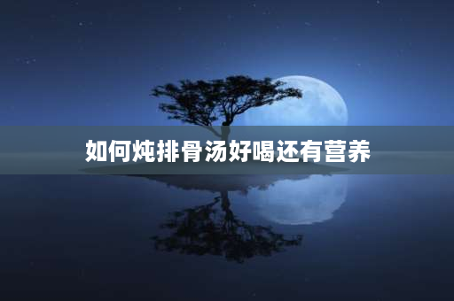 如何炖排骨汤好喝还有营养 清炖排骨汤怎么炖好喝？