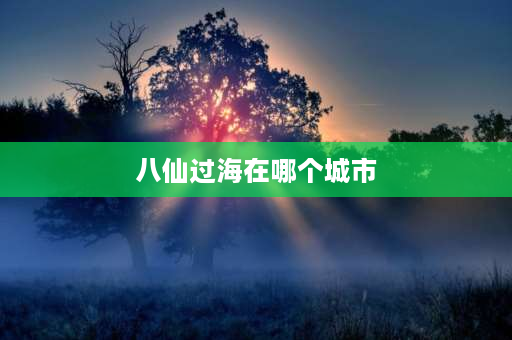 八仙过海在哪个城市 八仙过海海是现在的哪个地方？