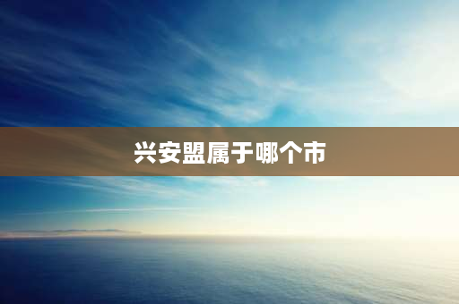 兴安盟属于哪个市 兴安盟属于哪个省份？