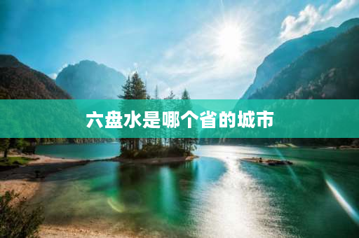 六盘水是哪个省的城市 谁知道“六盘水”是哪个省的？