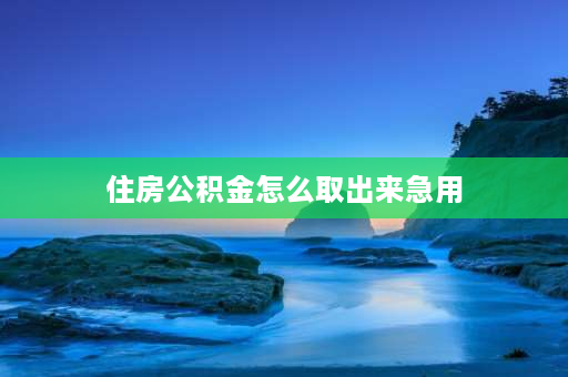 住房公积金怎么取出来急用 急用怎么提取公积金？