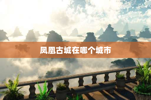 凤凰古城在哪个城市 凤凰古城9个景点介绍？