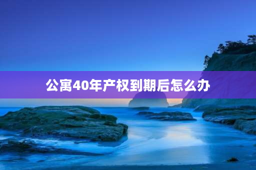 公寓40年产权到期后怎么办 武汉公寓40年产权到期后怎么办？