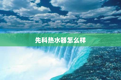 先科热水器怎么样 先科2500c怎么样？