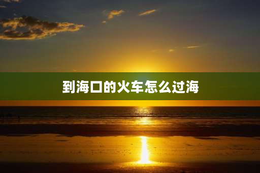 到海口的火车怎么过海 海口火车怎么出？海口火车怎么出岛？