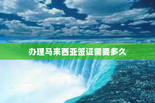 办理马来西亚签证需要多久 去马来西亚办留学签证需要等多久？