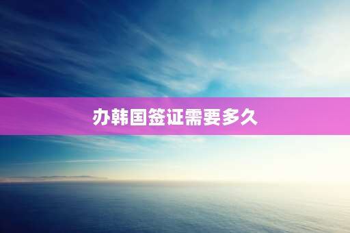 办韩国签证需要多久 签证办理多久能拿到？