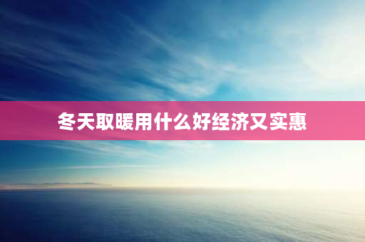 冬天取暖用什么好经济又实惠 农村拿什么取暖既方便又干净还经济？