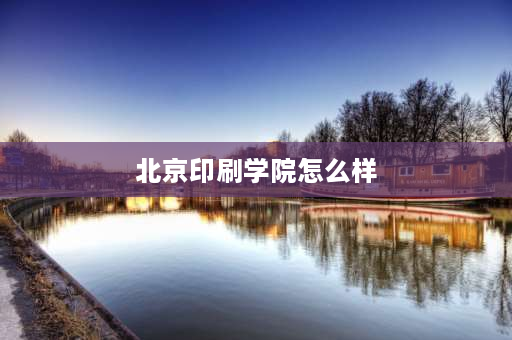 北京印刷学院怎么样 北京印刷学院三个校区哪个好？