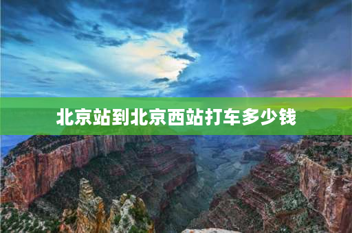 北京站到北京西站打车多少钱 北京西站距离北京站多远？