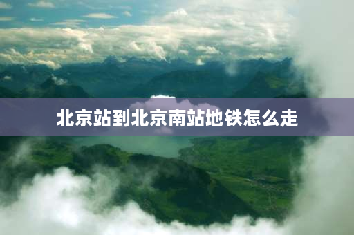 北京站到北京南站地铁怎么走 北京站到北京南站坐地铁要多久？