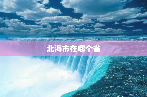 北海市在哪个省 北海在哪个省？