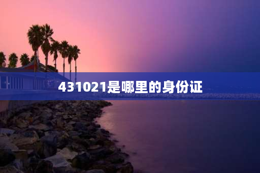 431021是哪里的身份证 431021开头的身份证是哪里的？