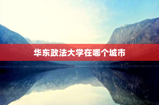 华东政法大学在哪个城市 华东政法大学是211还是双一流？