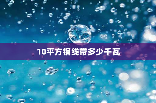 10平方铜线带多少千瓦 10平方铜线带多少千瓦需多大空开？